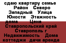 сдаю квартиру семье › Район ­ Северо-Западный › Улица ­ Юности › Этажность дома ­ 5 › Цена ­ 8 000 - Ставропольский край, Ставрополь г. Недвижимость » Дома, коттеджи, дачи аренда   . Ставропольский край,Ставрополь г.